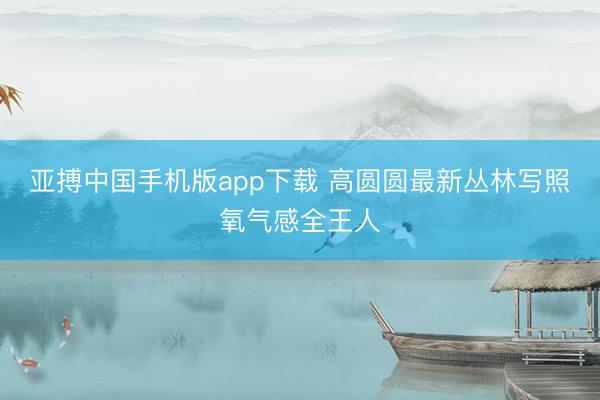 亚搏中国手机版app下载 高圆圆最新丛林写照氧气感全王人
