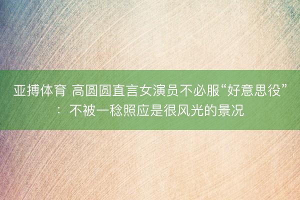 亚搏体育 高圆圆直言女演员不必服“好意思役”:不被一稔照应是很风光的景况