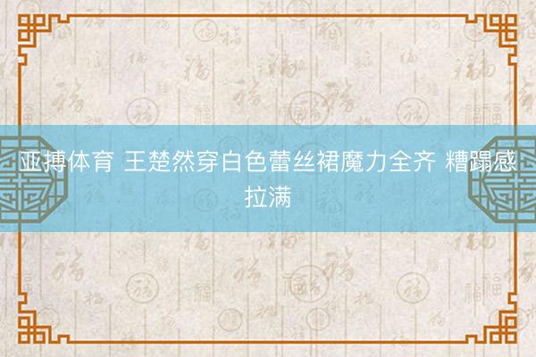 亚搏体育 王楚然穿白色蕾丝裙魔力全齐 糟蹋感拉满