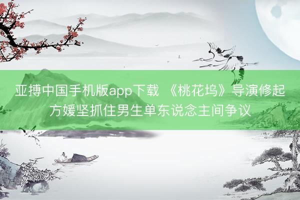亚搏中国手机版app下载 《桃花坞》导演修起方媛坚抓住男生单东说念主间争议