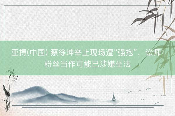 亚搏(中国) 蔡徐坤举止现场遭“强抱”,讼师:粉丝当作可能已涉嫌坐法