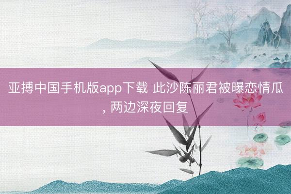 亚搏中国手机版app下载 此沙陈丽君被曝恋情瓜， 两边深夜回复