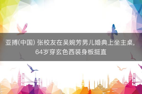 亚搏(中国) 张校友在吴婉芳男儿婚典上坐主桌， 64岁穿玄色西装身板挺直
