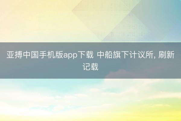 亚搏中国手机版app下载 中船旗下计议所， 刷新记载