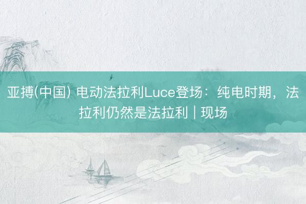 亚搏(中国) 电动法拉利Luce登场:纯电时期,法拉利仍然是法拉利 | 现场