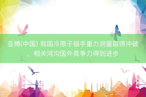 亚搏(中国) 我国冷原子插手重力测量取得冲破，相关鸿沟国外竞争力得到进步
