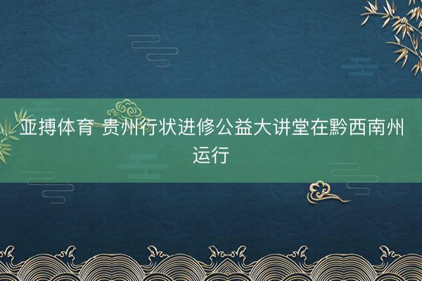亚搏体育 贵州行状进修公益大讲堂在黔西南州运行