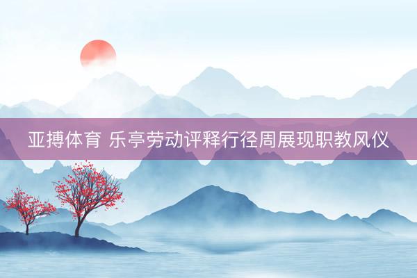 亚搏体育 乐亭劳动评释行径周展现职教风仪