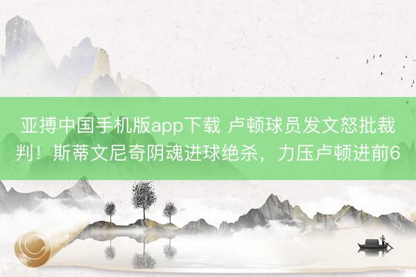 亚搏中国手机版app下载 卢顿球员发文怒批裁判！斯蒂文尼奇阴魂进球绝杀，力压卢顿进前6