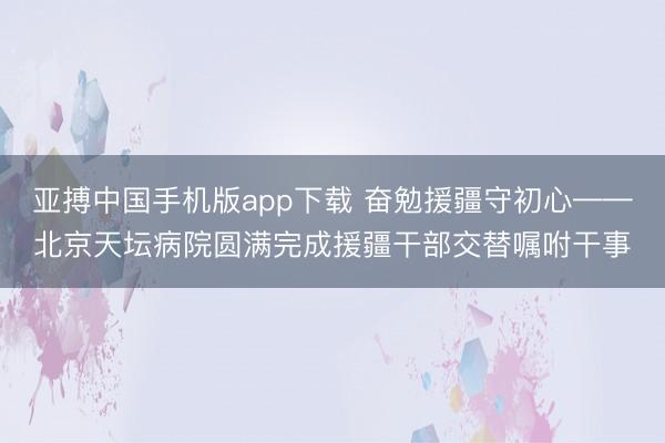 亚搏中国手机版app下载 奋勉援疆守初心——北京天坛病院圆满完成援疆干部交替嘱咐干事