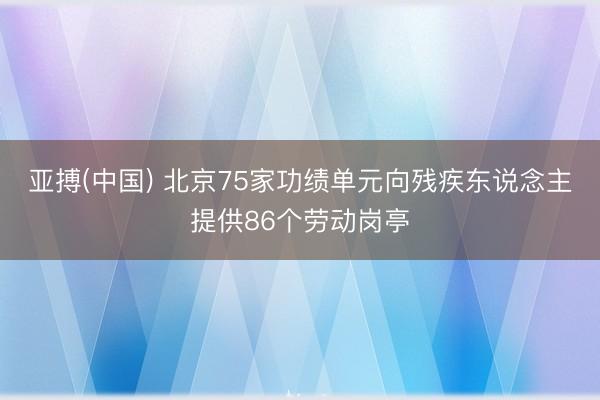 亚搏(中国) 北京75家功绩单元向残疾东说念主提供86个劳动岗亭