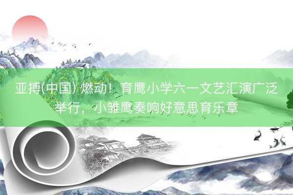 亚搏(中国) 燃动！育鹰小学六一文艺汇演广泛举行，小雏鹰奏响好意思育乐章