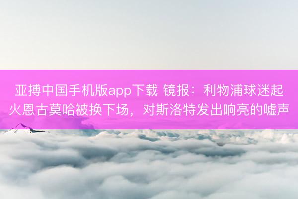 亚搏中国手机版app下载 镜报：利物浦球迷起火恩古莫哈被换下场，对斯洛特发出响亮的嘘声