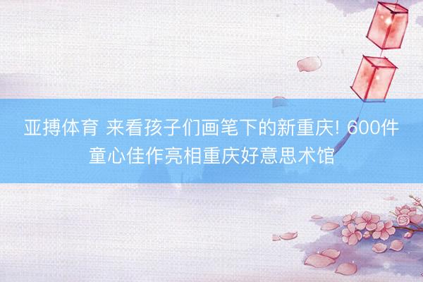 亚搏体育 来看孩子们画笔下的新重庆! 600件童心佳作亮相重庆好意思术馆
