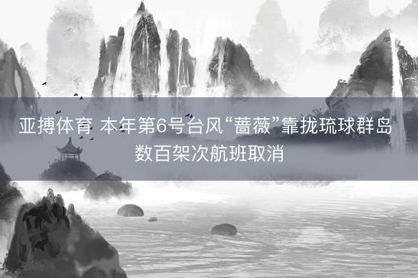 亚搏体育 本年第6号台风“蔷薇”靠拢琉球群岛 数百架次航班取消