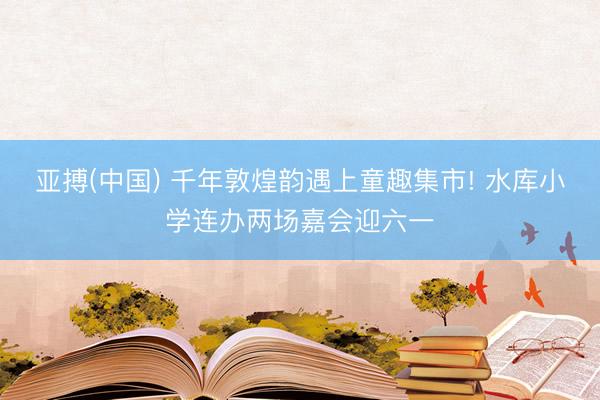 亚搏(中国) 千年敦煌韵遇上童趣集市! 水库小学连办两场嘉会迎六一