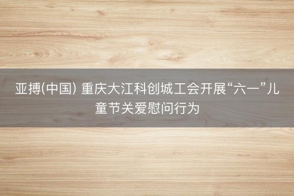 亚搏(中国) 重庆大江科创城工会开展“六一”儿童节关爱慰问行为