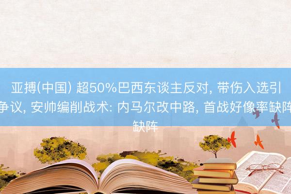 亚搏(中国) 超50%巴西东谈主反对, 带伤入选引争议, 安帅编削战术: 内马尔改中路, 首战好像率缺阵