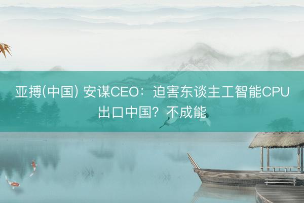 亚搏(中国) 安谋CEO:迫害东谈主工智能CPU出口中国?不成能