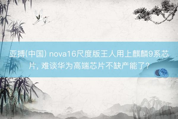 亚搏(中国) nova16尺度版王人用上麒麟9系芯片， 难谈华为高端芯片不缺产能了?