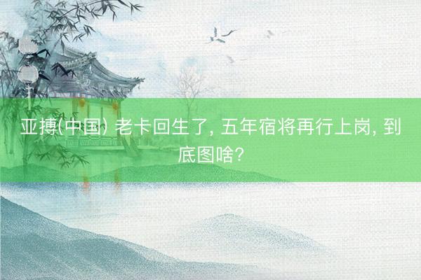 亚搏(中国) 老卡回生了， 五年宿将再行上岗， 到底图啥?