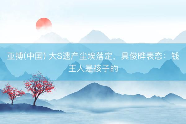 亚搏(中国) 大S遗产尘埃落定，具俊晔表态：钱王人是孩子的