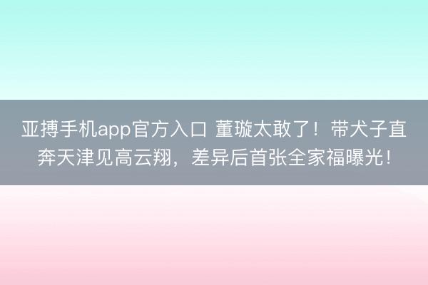 亚搏手机app官方入口 董璇太敢了！带犬子直奔天津见高云翔，差异后首张全家福曝光！