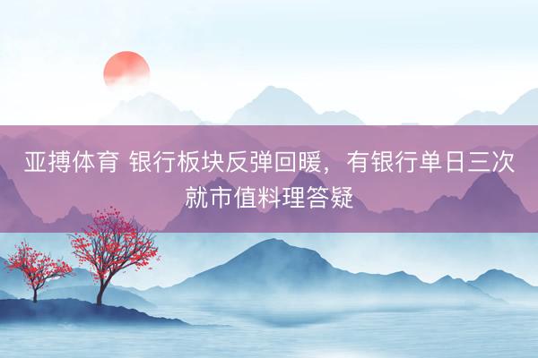 亚搏体育 银行板块反弹回暖，有银行单日三次就市值料理答疑