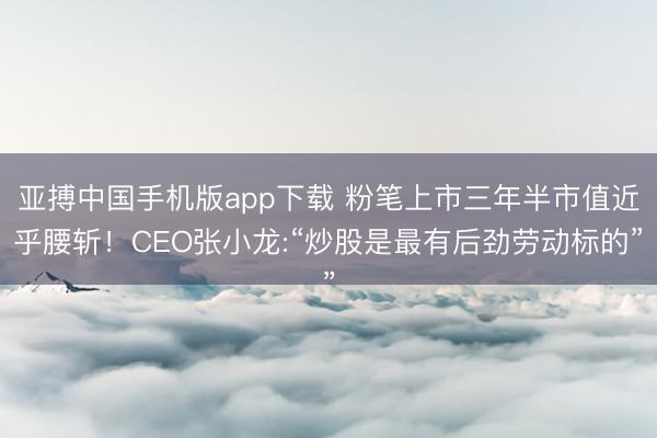 亚搏中国手机版app下载 粉笔上市三年半市值近乎腰斩！CEO张小龙:“炒股是最有后劲劳动标的”