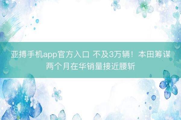 亚搏手机app官方入口 不及3万辆！本田筹谋两个月在华销量接近腰斩