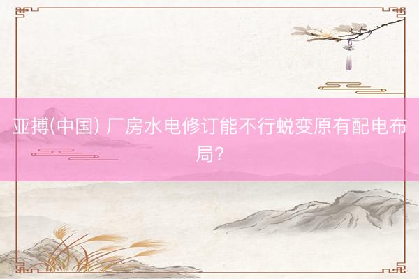 亚搏(中国) 厂房水电修订能不行蜕变原有配电布局?