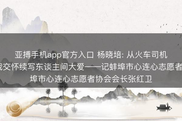亚搏手机app官方入口 杨晓培: 从火车司机到志愿一线 忘我交怀续写东谈主间大爱——记蚌埠市心连心志愿者协会会长张红卫