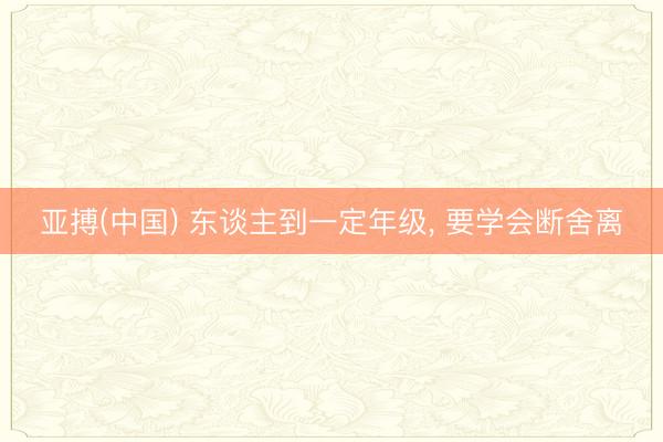 亚搏(中国) 东谈主到一定年级， 要学会断舍离