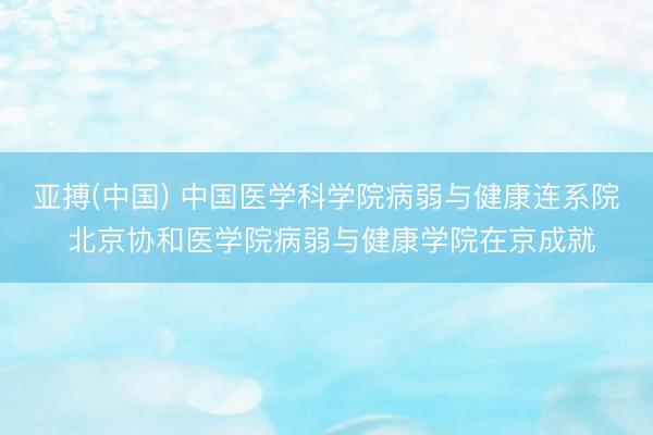 亚搏(中国) 中国医学科学院病弱与健康连系院 北京协和医学院病弱与健康学院在京成就