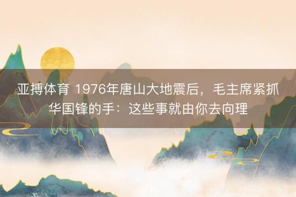 亚搏体育 1976年唐山大地震后，毛主席紧抓华国锋的手：这些事就由你去向理