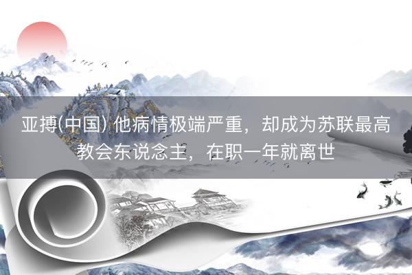 亚搏(中国) 他病情极端严重,却成为苏联最高教会东说念主,在职一年就离世