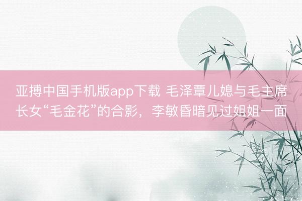 亚搏中国手机版app下载 毛泽覃儿媳与毛主席长女“毛金花”的合影,李敏昏暗见过姐姐一面