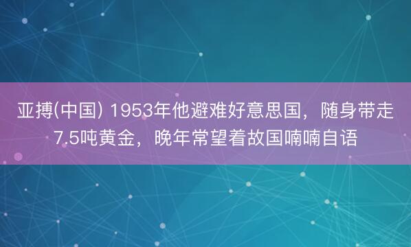 亚搏(中国) 1953年他避难好意思国，随身带走7.5吨黄金，晚年常望着故国喃喃自语