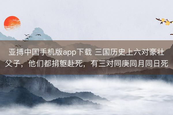 亚搏中国手机版app下载 三国历史上六对豪壮父子，他们都捐躯赴死，有三对同庚同月同日死