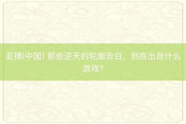 亚搏(中国) 那些逆天的轮廓告白，到底出自什么游戏？