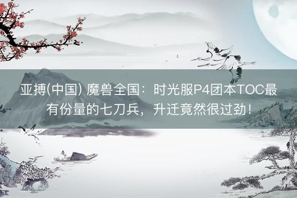 亚搏(中国) 魔兽全国：时光服P4团本TOC最有份量的七刀兵，升迁竟然很过劲！