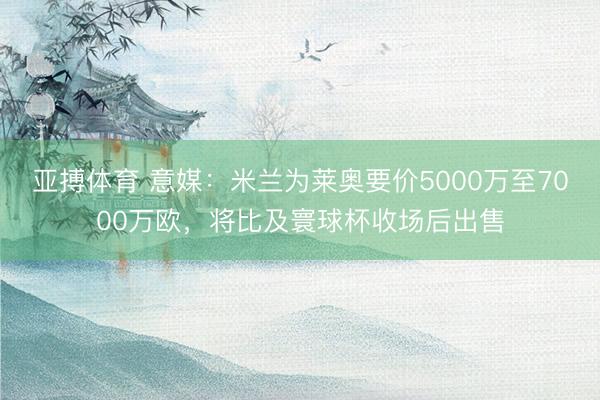 亚搏体育 意媒：米兰为莱奥要价5000万至7000万欧，将比及寰球杯收场后出售