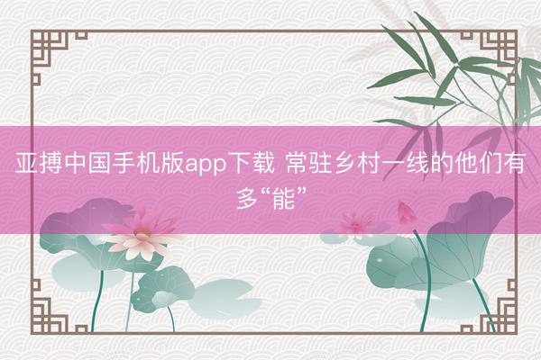 亚搏中国手机版app下载 常驻乡村一线的他们有多“能”