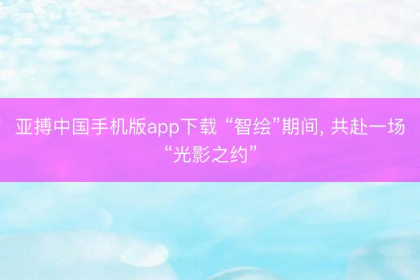 亚搏中国手机版app下载 “智绘”期间, 共赴一场“光影之约”
