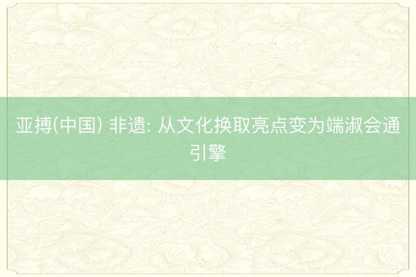亚搏(中国) 非遗: 从文化换取亮点变为端淑会通引擎