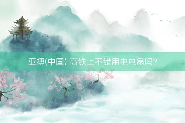 亚搏(中国) 高铁上不错用电电扇吗?