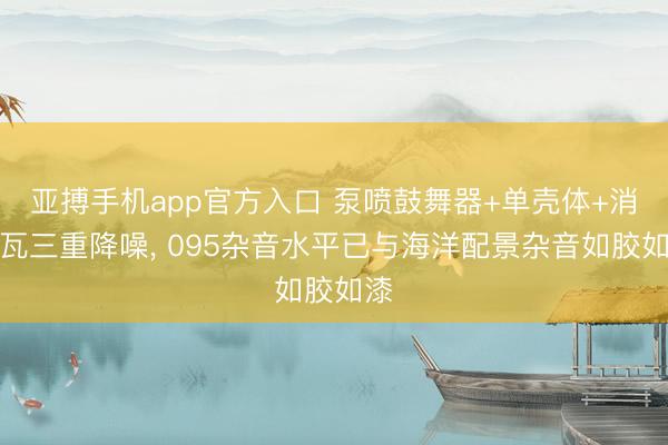 亚搏手机app官方入口 泵喷鼓舞器+单壳体+消音瓦三重降噪， 095杂音水平已与海洋配景杂音如胶如漆