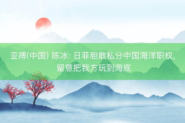 亚搏(中国) 陈冰: 日菲胆敢私分中国海洋职权， 留意把我方玩到海底