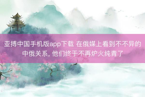 亚搏中国手机版app下载 在俄媒上看到不不异的中俄关系， 他们终于不再炉火纯青了