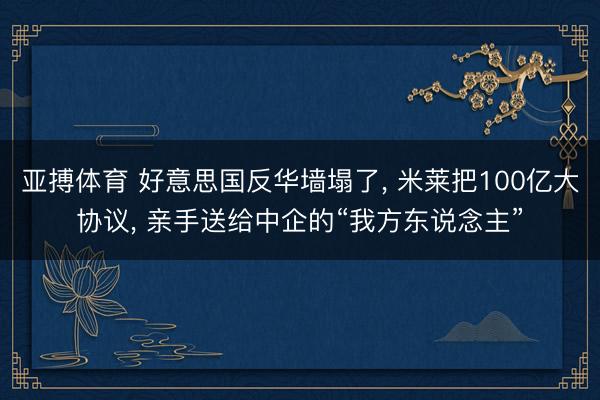 亚搏体育 好意思国反华墙塌了， 米莱把100亿大协议， 亲手送给中企的“我方东说念主”
